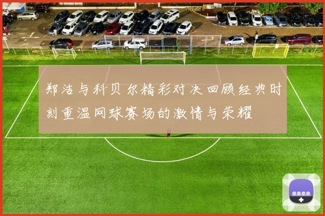 郑洁与科贝尔精彩对决回顾经典时刻重温网球赛场的激情与荣耀