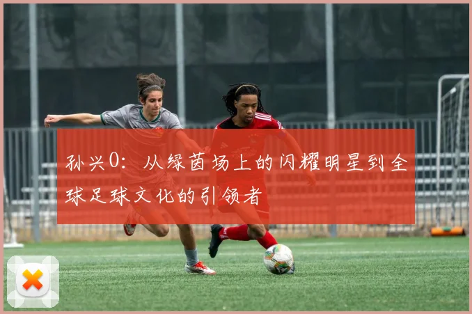 孙兴O：从绿茵场上的闪耀明星到全球足球文化的引领者