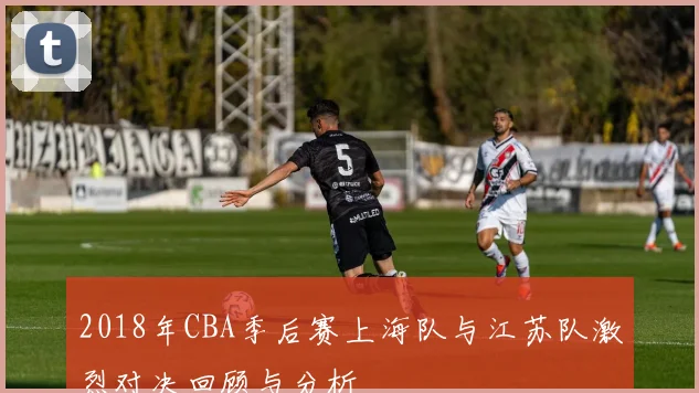 2018年CBA季后赛上海队与江苏队激烈对决回顾与分析