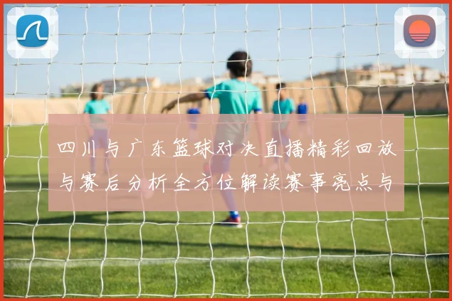 四川与广东篮球对决直播精彩回放与赛后分析全方位解读赛事亮点与球员表现